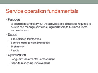 Service operation fundamentals
• Purpose
• to coordinate and carry out the activities and processes required to
deliver and manage services at agreed levels to business users
and customers
• Scope
• The services themselves
• Service management processes
• Technology
• People
• Optimization
• Long-term incremental improvement
• Short-tem ongoing improvement
 