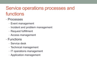 Service operations processes and
functions
• Processes
• Event management
• Incident and problem management
• Request fulfillment
• Access management
• Functions
• Service desk
• Technical management
• IT operations management
• Application management
 