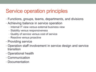 Service operation principles
• Functions, groups, teams, departments, and divisions
• Achieving balance in service operation
• Internal IT view versus external business view
• Stability versus responsiveness
• Quality of service versus cost of service
• Reactive versus proactive
• Providing service
• Operation staff involvement in service design and service
transition
• Operational health
• Communication
• Documentation
 