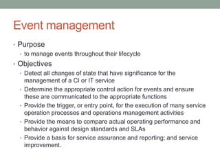 Event management
• Purpose
• to manage events throughout their lifecycle
• Objectives
• Detect all changes of state that have significance for the
management of a CI or IT service
• Determine the appropriate control action for events and ensure
these are communicated to the appropriate functions
• Provide the trigger, or entry point, for the execution of many service
operation processes and operations management activities
• Provide the means to compare actual operating performance and
behavior against design standards and SLAs
• Provide a basis for service assurance and reporting; and service
improvement.
 