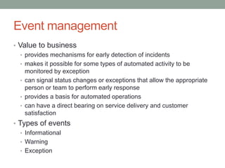 Event management
• Value to business
• provides mechanisms for early detection of incidents
• makes it possible for some types of automated activity to be
monitored by exception
• can signal status changes or exceptions that allow the appropriate
person or team to perform early response
• provides a basis for automated operations
• can have a direct bearing on service delivery and customer
satisfaction
• Types of events
• Informational
• Warning
• Exception
 