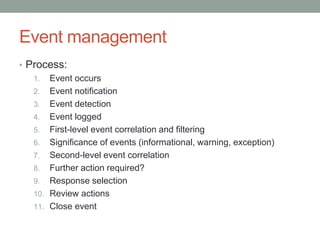 Event management
• Process:
1. Event occurs
2. Event notification
3. Event detection
4. Event logged
5. First-level event correlation and filtering
6. Significance of events (informational, warning, exception)
7. Second-level event correlation
8. Further action required?
9. Response selection
10. Review actions
11. Close event
 