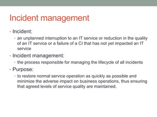 Incident management
• Incident:
• an unplanned interruption to an IT service or reduction in the quality
of an IT service or a failure of a CI that has not yet impacted an IT
service
• Incident management:
• the process responsible for managing the lifecycle of all incidents
• Purpose:
• to restore normal service operation as quickly as possible and
minimize the adverse impact on business operations, thus ensuring
that agreed levels of service quality are maintained.
 