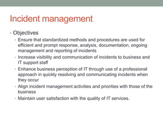 Incident management
• Objectives
• Ensure that standardized methods and procedures are used for
efficient and prompt response, analysis, documentation, ongoing
management and reporting of incidents
• Increase visibility and communication of incidents to business and
IT support staff
• Enhance business perception of IT through use of a professional
approach in quickly resolving and communicating incidents when
they occur
• Align incident management activities and priorities with those of the
business
• Maintain user satisfaction with the quality of IT services.
 