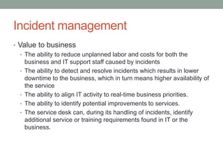 Incident management
• Value to business
• The ability to reduce unplanned labor and costs for both the
business and IT support staff caused by incidents
• The ability to detect and resolve incidents which results in lower
downtime to the business, which in turn means higher availability of
the service
• The ability to align IT activity to real-time business priorities.
• The ability to identify potential improvements to services.
• The service desk can, during its handling of incidents, identify
additional service or training requirements found in IT or the
business.
 