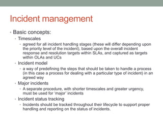 Incident management
• Basic concepts:
• Timescales
• agreed for all incident handling stages (these will differ depending upon
the priority level of the incident), based upon the overall incident
response and resolution targets within SLAs, and captured as targets
within OLAs and UCs
• Incident model
• a way of predefining the steps that should be taken to handle a process
(in this case a process for dealing with a particular type of incident) in an
agreed way
• Major incidents
• A separate procedure, with shorter timescales and greater urgency,
must be used for ‘major’ incidents
• Incident status tracking
• Incidents should be tracked throughout their lifecycle to support proper
handling and reporting on the status of incidents.
 
