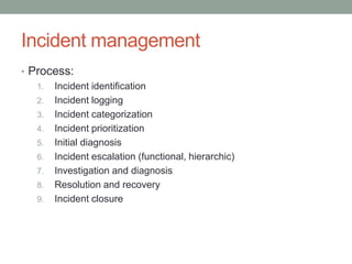 Incident management
• Process:
1. Incident identification
2. Incident logging
3. Incident categorization
4. Incident prioritization
5. Initial diagnosis
6. Incident escalation (functional, hierarchic)
7. Investigation and diagnosis
8. Resolution and recovery
9. Incident closure
 