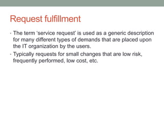 Request fulfillment
• The term ‘service request’ is used as a generic description
for many different types of demands that are placed upon
the IT organization by the users.
• Typically requests for small changes that are low risk,
frequently performed, low cost, etc.
 