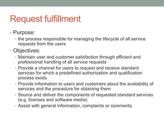 Request fulfillment
• Purpose:
• the process responsible for managing the lifecycle of all service
requests from the users
• Objectives:
• Maintain user and customer satisfaction through efficient and
professional handling of all service requests
• Provide a channel for users to request and receive standard
services for which a predefined authorization and qualification
process exists
• Provide information to users and customers about the availability of
services and the procedure for obtaining them
• Source and deliver the components of requested standard services
(e.g. licenses and software media)
• Assist with general information, complaints or comments.
 