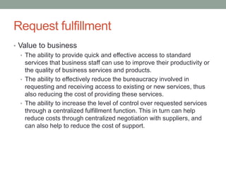 Request fulfillment
• Value to business
• The ability to provide quick and effective access to standard
services that business staff can use to improve their productivity or
the quality of business services and products.
• The ability to effectively reduce the bureaucracy involved in
requesting and receiving access to existing or new services, thus
also reducing the cost of providing these services.
• The ability to increase the level of control over requested services
through a centralized fulfillment function. This in turn can help
reduce costs through centralized negotiation with suppliers, and
can also help to reduce the cost of support.
 