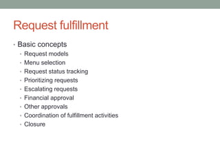 Request fulfillment
• Basic concepts
• Request models
• Menu selection
• Request status tracking
• Prioritizing requests
• Escalating requests
• Financial approval
• Other approvals
• Coordination of fulfillment activities
• Closure
 