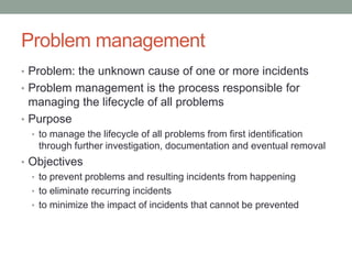 Problem management
• Problem: the unknown cause of one or more incidents
• Problem management is the process responsible for
managing the lifecycle of all problems
• Purpose
• to manage the lifecycle of all problems from first identification
through further investigation, documentation and eventual removal
• Objectives
• to prevent problems and resulting incidents from happening
• to eliminate recurring incidents
• to minimize the impact of incidents that cannot be prevented
 