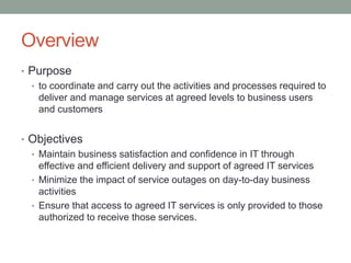 Overview
• Purpose
• to coordinate and carry out the activities and processes required to
deliver and manage services at agreed levels to business users
and customers
• Objectives
• Maintain business satisfaction and confidence in IT through
effective and efficient delivery and support of agreed IT services
• Minimize the impact of service outages on day-to-day business
activities
• Ensure that access to agreed IT services is only provided to those
authorized to receive those services.
 