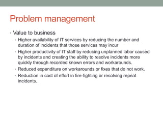 Problem management
• Value to business
• Higher availability of IT services by reducing the number and
duration of incidents that those services may incur
• Higher productivity of IT staff by reducing unplanned labor caused
by incidents and creating the ability to resolve incidents more
quickly through recorded known errors and workarounds.
• Reduced expenditure on workarounds or fixes that do not work.
• Reduction in cost of effort in fire-fighting or resolving repeat
incidents.
 