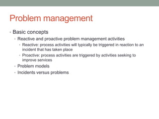 Problem management
• Basic concepts
• Reactive and proactive problem management activities
• Reactive: process activities will typically be triggered in reaction to an
incident that has taken place
• Proactive: process activities are triggered by activities seeking to
improve services
• Problem models
• Incidents versus problems
 