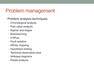 Problem management
• Problem analysis techniques
• Chronological analysis
• Pain value analysis
• Kepner and tregoe
• Brainstorming
• 5-Whys
• Fault isolation
• Affinity mapping
• Hypothesis testing
• Technical observation post
• Ishikawa diagrams
• Pareto analysis
 