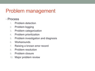 Problem management
• Process
1. Problem detection
2. Problem logging
3. Problem categorization
4. Problem prioritization
5. Problem investigation and diagnosis
6. Workarounds
7. Raising a known error record
8. Problem resolution
9. Problem closure
10. Major problem review
 