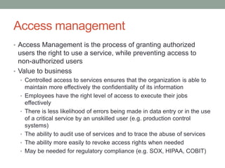 Access management
• Access Management is the process of granting authorized
users the right to use a service, while preventing access to
non-authorized users
• Value to business
• Controlled access to services ensures that the organization is able to
maintain more effectively the confidentiality of its information
• Employees have the right level of access to execute their jobs
effectively
• There is less likelihood of errors being made in data entry or in the use
of a critical service by an unskilled user (e.g. production control
systems)
• The ability to audit use of services and to trace the abuse of services
• The ability more easily to revoke access rights when needed
• May be needed for regulatory compliance (e.g. SOX, HIPAA, COBIT)
 