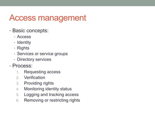 Access management
• Basic concepts:
• Access
• Identity
• Rights
• Services or service groups
• Directory services
• Process:
1. Requesting access
2. Verification
3. Providing rights
4. Monitoring identity status
5. Logging and tracking access
6. Removing or restricting rights
 