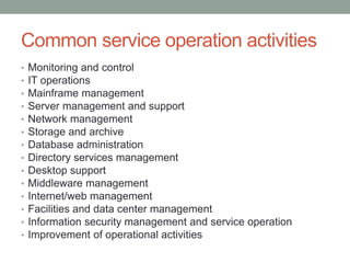 Common service operation activities
• Monitoring and control
• IT operations
• Mainframe management
• Server management and support
• Network management
• Storage and archive
• Database administration
• Directory services management
• Desktop support
• Middleware management
• Internet/web management
• Facilities and data center management
• Information security management and service operation
• Improvement of operational activities
 