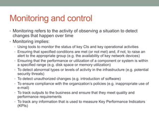 Monitoring and control
• Monitoring refers to the activity of observing a situation to detect
changes that happen over time
• Monitoring implies:
• Using tools to monitor the status of key CIs and key operational activities
• Ensuring that specified conditions are met (or not met) and, if not, to raise an
alert to the appropriate group (e.g. the availability of key network devices)
• Ensuring that the performance or utilization of a component or system is within
a specified range (e.g. disk space or memory utilization)
• To detect abnormal types or levels of activity in the infrastructure (e.g. potential
security threats)
• To detect unauthorized changes (e.g. introduction of software)
• To ensure compliance with the organization’s policies (e.g. inappropriate use of
e-mail)
• To track outputs to the business and ensure that they meet quality and
performance requirements
• To track any information that is used to measure Key Performance Indicators
(KPIs)
 