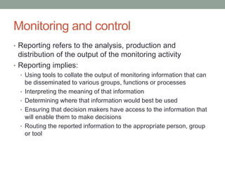 Monitoring and control
• Reporting refers to the analysis, production and
distribution of the output of the monitoring activity
• Reporting implies:
• Using tools to collate the output of monitoring information that can
be disseminated to various groups, functions or processes
• Interpreting the meaning of that information
• Determining where that information would best be used
• Ensuring that decision makers have access to the information that
will enable them to make decisions
• Routing the reported information to the appropriate person, group
or tool
 