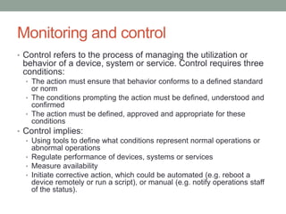 Monitoring and control
• Control refers to the process of managing the utilization or
behavior of a device, system or service. Control requires three
conditions:
• The action must ensure that behavior conforms to a defined standard
or norm
• The conditions prompting the action must be defined, understood and
confirmed
• The action must be defined, approved and appropriate for these
conditions
• Control implies:
• Using tools to define what conditions represent normal operations or
abnormal operations
• Regulate performance of devices, systems or services
• Measure availability
• Initiate corrective action, which could be automated (e.g. reboot a
device remotely or run a script), or manual (e.g. notify operations staff
of the status).
 