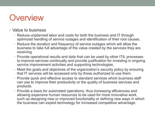 Overview
• Value to business
• Reduce unplanned labor and costs for both the business and IT through
optimized handling of service outages and identification of their root causes.
• Reduce the duration and frequency of service outages which will allow the
business to take full advantage of the value created by the services they are
receiving.
• Provide operational results and data that can be used by other ITIL processes
to improve services continually and provide justification for investing in ongoing
service improvement activities and supporting technologies.
• Meet the goals and objectives of the organization’s security policy by ensuring
that IT services will be accessed only by those authorized to use them.
• Provide quick and effective access to standard services which business staff
can use to improve their productivity or the quality of business services and
products.
• Provide a basis for automated operations, thus increasing efficiencies and
allowing expensive human resources to be used for more innovative work,
such as designing new or improved functionality or defining new ways in which
the business can exploit technology for increased competitive advantage.
 