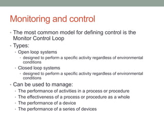 Monitoring and control
• The most common model for defining control is the
Monitor Control Loop
• Types:
• Open loop systems
• designed to perform a specific activity regardless of environmental
conditions
• Closed loop systems
• designed to perform a specific activity regardless of environmental
conditions
• Can be used to manage:
• The performance of activities in a process or procedure
• The effectiveness of a process or procedure as a whole
• The performance of a device
• The performance of a series of devices
 