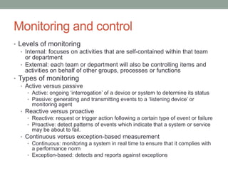 Monitoring and control
• Levels of monitoring
• Internal: focuses on activities that are self-contained within that team
or department
• External: each team or department will also be controlling items and
activities on behalf of other groups, processes or functions
• Types of monitoring
• Active versus passive
• Active: ongoing ‘interrogation’ of a device or system to determine its status
• Passive: generating and transmitting events to a ‘listening device’ or
monitoring agent
• Reactive versus proactive
• Reactive: request or trigger action following a certain type of event or failure
• Proactive: detect patterns of events which indicate that a system or service
may be about to fail.
• Continuous versus exception-based measurement
• Continuous: monitoring a system in real time to ensure that it complies with
a performance norm
• Exception-based: detects and reports against exceptions
 