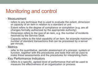 Monitoring and control
• Measurement
• refers to any technique that is used to evaluate the extent, dimension
or capacity of an item in relation to a standard or unit
• Extent refers to the degree of compliance or completion (e.g. are all
changes formally authorized by the appropriate authority)
• Dimension refers to the size of an item, e.g. the number of incidents
resolved by the Service Desk
• Capacity refers to the total capability of an item, for example maximum
number of standard transactions that can be processed by a server
per minute.
• Metrics
• refer to the quantitative, periodic assessment of a process, system or
function, together with the procedures and tools that will be used to
make these assessments and the procedures for interpreting them.
• Key Performance Indicators
• refers to a specific, agreed level of performance that will be used to
measure the effectiveness of an organization or process.
 