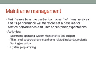 Mainframe management
• Mainframes form the central component of many services
and its performance will therefore set a baseline for
service performance and user or customer expectations
• Activities:
• Mainframe operating system maintenance and support
• Third-level support for any mainframe-related incidents/problems
• Writing job scripts
• System programming
 