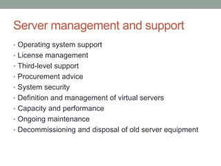 Server management and support
• Operating system support
• License management
• Third-level support
• Procurement advice
• System security
• Definition and management of virtual servers
• Capacity and performance
• Ongoing maintenance
• Decommissioning and disposal of old server equipment
 