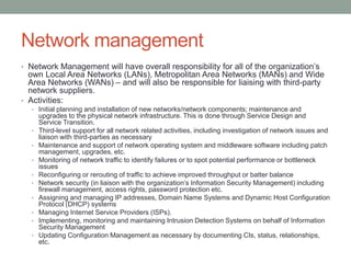 Network management
• Network Management will have overall responsibility for all of the organization’s
own Local Area Networks (LANs), Metropolitan Area Networks (MANs) and Wide
Area Networks (WANs) – and will also be responsible for liaising with third-party
network suppliers.
• Activities:
• Initial planning and installation of new networks/network components; maintenance and
upgrades to the physical network infrastructure. This is done through Service Design and
Service Transition.
• Third-level support for all network related activities, including investigation of network issues and
liaison with third-parties as necessary
• Maintenance and support of network operating system and middleware software including patch
management, upgrades, etc.
• Monitoring of network traffic to identify failures or to spot potential performance or bottleneck
issues
• Reconfiguring or rerouting of traffic to achieve improved throughput or batter balance
• Network security (in liaison with the organization’s Information Security Management) including
firewall management, access rights, password protection etc.
• Assigning and managing IP addresses, Domain Name Systems and Dynamic Host Configuration
Protocol (DHCP) systems
• Managing Internet Service Providers (ISPs).
• Implementing, monitoring and maintaining Intrusion Detection Systems on behalf of Information
Security Management
• Updating Configuration Management as necessary by documenting CIs, status, relationships,
etc.
 