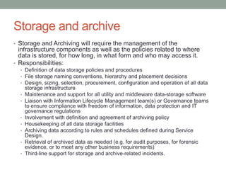 Storage and archive
• Storage and Archiving will require the management of the
infrastructure components as well as the policies related to where
data is stored, for how long, in what form and who may access it.
• Responsibilities:
• Definition of data storage policies and procedures
• File storage naming conventions, hierarchy and placement decisions
• Design, sizing, selection, procurement, configuration and operation of all data
storage infrastructure
• Maintenance and support for all utility and middleware data-storage software
• Liaison with Information Lifecycle Management team(s) or Governance teams
to ensure compliance with freedom of information, data protection and IT
governance regulations
• Involvement with definition and agreement of archiving policy
• Housekeeping of all data storage facilities
• Archiving data according to rules and schedules defined during Service
Design.
• Retrieval of archived data as needed (e.g. for audit purposes, for forensic
evidence, or to meet any other business requirements)
• Third-line support for storage and archive-related incidents.
 