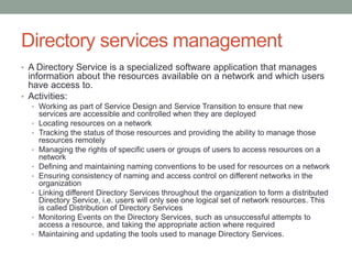 Directory services management
• A Directory Service is a specialized software application that manages
information about the resources available on a network and which users
have access to.
• Activities:
• Working as part of Service Design and Service Transition to ensure that new
services are accessible and controlled when they are deployed
• Locating resources on a network
• Tracking the status of those resources and providing the ability to manage those
resources remotely
• Managing the rights of specific users or groups of users to access resources on a
network
• Defining and maintaining naming conventions to be used for resources on a network
• Ensuring consistency of naming and access control on different networks in the
organization
• Linking different Directory Services throughout the organization to form a distributed
Directory Service, i.e. users will only see one logical set of network resources. This
is called Distribution of Directory Services
• Monitoring Events on the Directory Services, such as unsuccessful attempts to
access a resource, and taking the appropriate action where required
• Maintaining and updating the tools used to manage Directory Services.
 