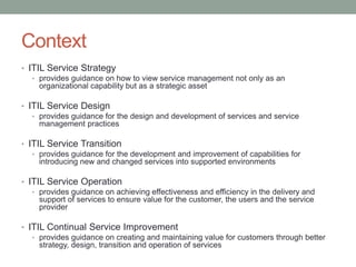 Context
• ITIL Service Strategy
• provides guidance on how to view service management not only as an
organizational capability but as a strategic asset
• ITIL Service Design
• provides guidance for the design and development of services and service
management practices
• ITIL Service Transition
• provides guidance for the development and improvement of capabilities for
introducing new and changed services into supported environments
• ITIL Service Operation
• provides guidance on achieving effectiveness and efficiency in the delivery and
support of services to ensure value for the customer, the users and the service
provider
• ITIL Continual Service Improvement
• provides guidance on creating and maintaining value for customers through better
strategy, design, transition and operation of services
 