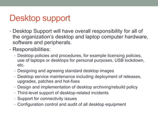 Desktop support
• Desktop Support will have overall responsibility for all of
the organization’s desktop and laptop computer hardware,
software and peripherals.
• Responsibilities:
• Desktop policies and procedures, for example licensing policies,
use of laptops or desktops for personal purposes, USB lockdown,
etc.
• Designing and agreeing standard desktop images
• Desktop service maintenance including deployment of releases,
upgrades, patches and hot-fixes
• Design and implementation of desktop archiving/rebuild policy
• Third-level support of desktop-related incidents
• Support for connectivity issues
• Configuration control and audit of all desktop equipment
 