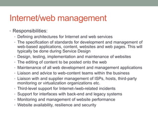 Internet/web management
• Responsibilities:
• Defining architectures for Internet and web services
• The specification of standards for development and management of
web-based applications, content, websites and web pages. This will
typically be done during Service Design
• Design, testing, implementation and maintenance of websites
• The editing of content to be posted onto the web
• Maintenance of all web development and management applications
• Liaison and advice to web-content teams within the business
• Liaison with and supplier management of ISPs, hosts, third-party
monitoring or virtualization organizations etc.
• Third-level support for Internet-/web-related incidents
• Support for interfaces with back-end and legacy systems
• Monitoring and management of website performance
• Website availability, resilience and security
 