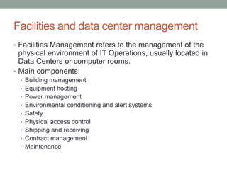 Facilities and data center management
• Facilities Management refers to the management of the
physical environment of IT Operations, usually located in
Data Centers or computer rooms.
• Main components:
• Building management
• Equipment hosting
• Power management
• Environmental conditioning and alert systems
• Safety
• Physical access control
• Shipping and receiving
• Contract management
• Maintenance
 