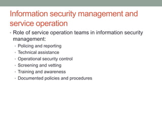 Information security management and
service operation
• Role of service operation teams in information security
management:
• Policing and reporting
• Technical assistance
• Operational security control
• Screening and vetting
• Training and awareness
• Documented policies and procedures
 