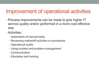 Improvement of operational activities
• Process improvements can be made to give higher IT
service quality and/or performed in a more cost effective
way
• Activities:
• Automation of manual tasks
• Reviewing makeshift activities or procedures
• Operational audits
• Using incident and problem management
• Communication
• Education and training
 