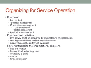 Organizing for Service Operation
• Functions:
• Service desk
• Technical management
• IT operations management
• IT operations control
• Facilities management
• Application management
• Functions and activities
• One activity could be performed by several teams or departments
• One department could perform several activities
• An activity could be performed by groups
• Factors influencing the organizational decision:
• Size and location
• Complexity of technology used
• Availability of skills
• Culture
• Financial situation
 