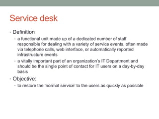Service desk
• Definition
• a functional unit made up of a dedicated number of staff
responsible for dealing with a variety of service events, often made
via telephone calls, web interface, or automatically reported
infrastructure events
• a vitally important part of an organization’s IT Department and
should be the single point of contact for IT users on a day-by-day
basis
• Objective:
• to restore the ‘normal service’ to the users as quickly as possible
 