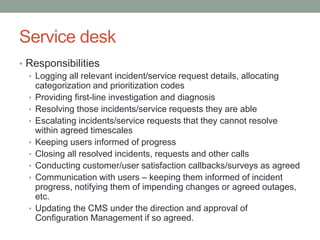 Service desk
• Responsibilities
• Logging all relevant incident/service request details, allocating
categorization and prioritization codes
• Providing first-line investigation and diagnosis
• Resolving those incidents/service requests they are able
• Escalating incidents/service requests that they cannot resolve
within agreed timescales
• Keeping users informed of progress
• Closing all resolved incidents, requests and other calls
• Conducting customer/user satisfaction callbacks/surveys as agreed
• Communication with users – keeping them informed of incident
progress, notifying them of impending changes or agreed outages,
etc.
• Updating the CMS under the direction and approval of
Configuration Management if so agreed.
 