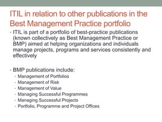ITIL in relation to other publications in the
Best Management Practice portfolio
• ITIL is part of a portfolio of best-practice publications
(known collectively as Best Management Practice or
BMP) aimed at helping organizations and individuals
manage projects, programs and services consistently and
effectively
• BMP publications include:
• Management of Portfolios
• Management of Risk
• Management of Value
• Managing Successful Programmes
• Managing Successful Projects
• Portfolio, Programme and Project Offices
 