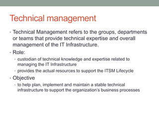 Technical management
• Technical Management refers to the groups, departments
or teams that provide technical expertise and overall
management of the IT Infrastructure.
• Role:
• custodian of technical knowledge and expertise related to
managing the IT Infrastructure
• provides the actual resources to support the ITSM Lifecycle
• Objective
• to help plan, implement and maintain a stable technical
infrastructure to support the organization’s business processes
 
