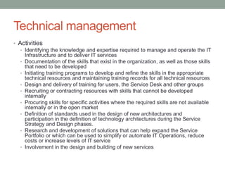 Technical management
• Activities
• Identifying the knowledge and expertise required to manage and operate the IT
Infrastructure and to deliver IT services
• Documentation of the skills that exist in the organization, as well as those skills
that need to be developed
• Initiating training programs to develop and refine the skills in the appropriate
technical resources and maintaining training records for all technical resources
• Design and delivery of training for users, the Service Desk and other groups
• Recruiting or contracting resources with skills that cannot be developed
internally
• Procuring skills for specific activities where the required skills are not available
internally or in the open market
• Definition of standards used in the design of new architectures and
participation in the definition of technology architectures during the Service
Strategy and Design phases.
• Research and development of solutions that can help expand the Service
Portfolio or which can be used to simplify or automate IT Operations, reduce
costs or increase levels of IT service
• Involvement in the design and building of new services
 