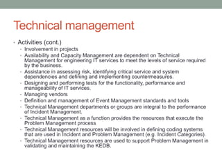 Technical management
• Activities (cont.)
• Involvement in projects
• Availability and Capacity Management are dependent on Technical
Management for engineering IT services to meet the levels of service required
by the business.
• Assistance in assessing risk, identifying critical service and system
dependencies and defining and implementing countermeasures.
• Designing and performing tests for the functionality, performance and
manageability of IT services.
• Managing vendors
• Definition and management of Event Management standards and tools
• Technical Management departments or groups are integral to the performance
of Incident Management.
• Technical Management as a function provides the resources that execute the
Problem Management process
• Technical Management resources will be involved in defining coding systems
that are used in Incident and Problem Management (e.g. Incident Categories).
• Technical Management resources are used to support Problem Management in
validating and maintaining the KEDB.
 