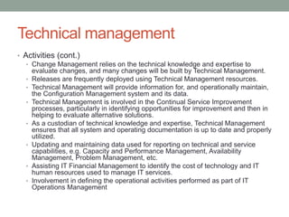 Technical management
• Activities (cont.)
• Change Management relies on the technical knowledge and expertise to
evaluate changes, and many changes will be built by Technical Management.
• Releases are frequently deployed using Technical Management resources.
• Technical Management will provide information for, and operationally maintain,
the Configuration Management system and its data.
• Technical Management is involved in the Continual Service Improvement
processes, particularly in identifying opportunities for improvement and then in
helping to evaluate alternative solutions.
• As a custodian of technical knowledge and expertise, Technical Management
ensures that all system and operating documentation is up to date and properly
utilized.
• Updating and maintaining data used for reporting on technical and service
capabilities, e.g. Capacity and Performance Management, Availability
Management, Problem Management, etc.
• Assisting IT Financial Management to identify the cost of technology and IT
human resources used to manage IT services.
• Involvement in defining the operational activities performed as part of IT
Operations Management
 